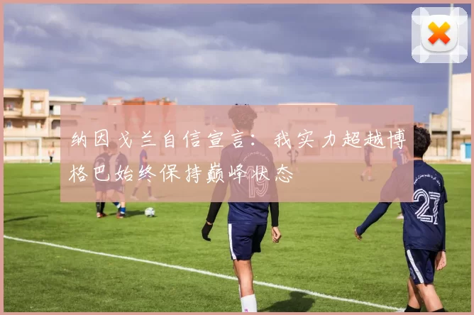 纳因戈兰自信宣言：我实力超越博格巴始终保持巅峰状态