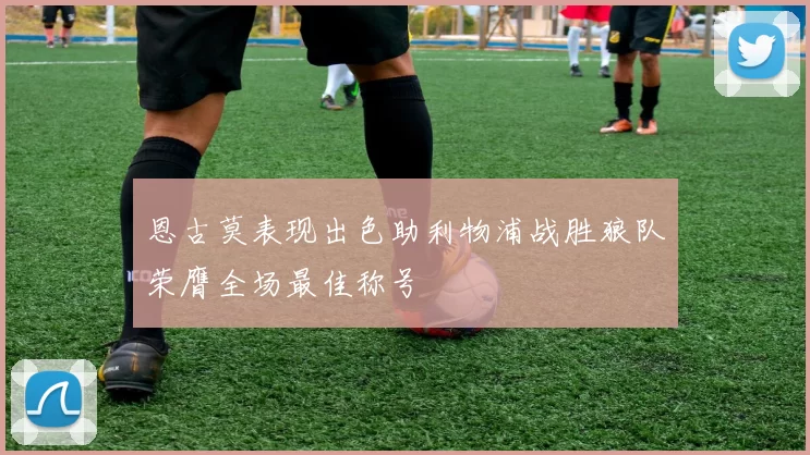 恩古莫表现出色助利物浦战胜狼队荣膺全场最佳称号
