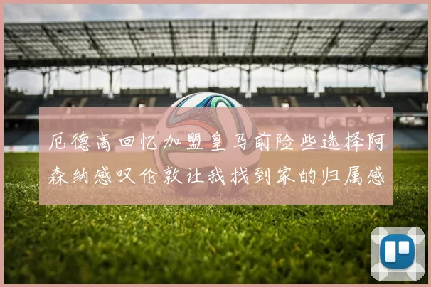厄德高回忆加盟皇马前险些选择阿森纳感叹伦敦让我找到家的归属感