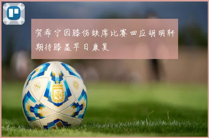 贺希宁因膝伤缺席比赛回应胡明轩期待膝盖早日康复
