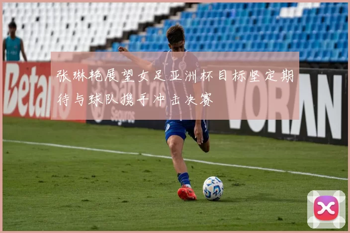 张琳艳展望女足亚洲杯目标坚定期待与球队携手冲击决赛