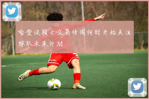 哈登谈骑士交易传闻何时开始关注球队未来计划