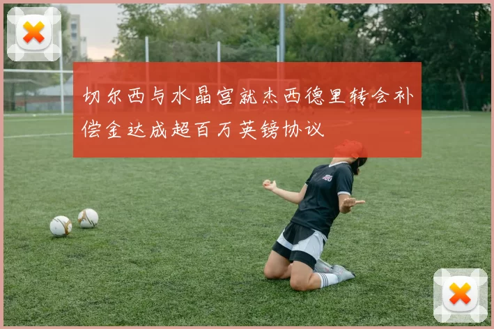 切尔西与水晶宫就杰西德里转会补偿金达成超百万英镑协议