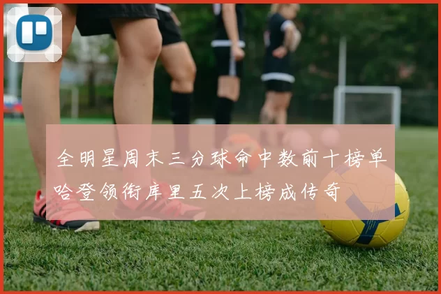 全明星周末三分球命中数前十榜单哈登领衔库里五次上榜成传奇