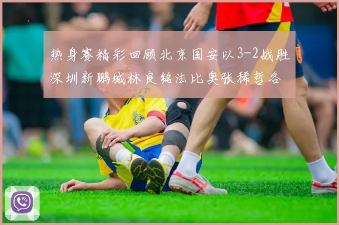 热身赛精彩回顾北京国安以3-2战胜深圳新鹏城林良铭法比奥张稀哲各入一球