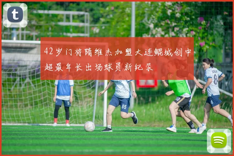 42岁门将隋维杰加盟大连鲲城创中超最年长出场球员新纪录