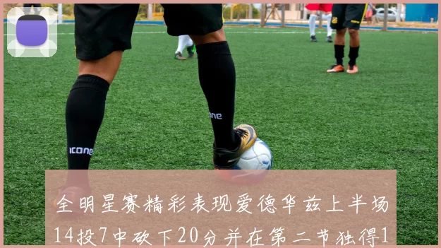 全明星赛精彩表现爱德华兹上半场14投7中砍下20分并在第二节独得17分