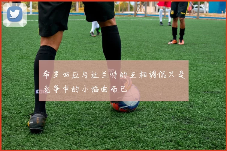 希罗回应与杜兰特的互相调侃只是竞争中的小插曲而已