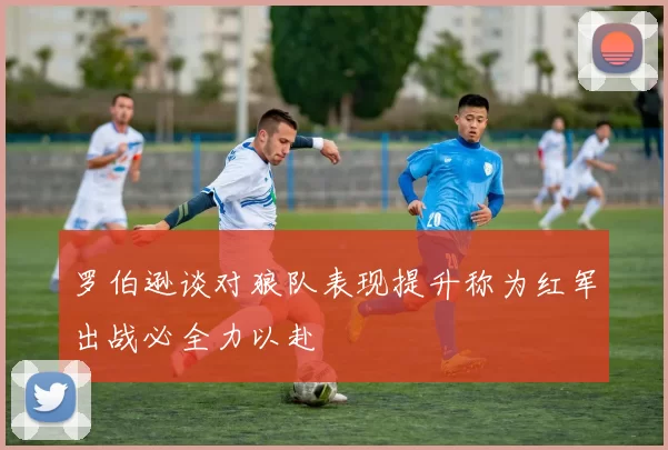 罗伯逊谈对狼队表现提升称为红军出战必全力以赴