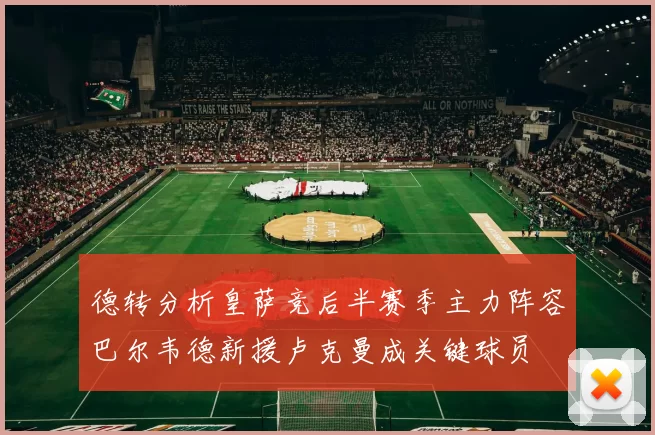 德转分析皇萨竞后半赛季主力阵容巴尔韦德新援卢克曼成关键球员