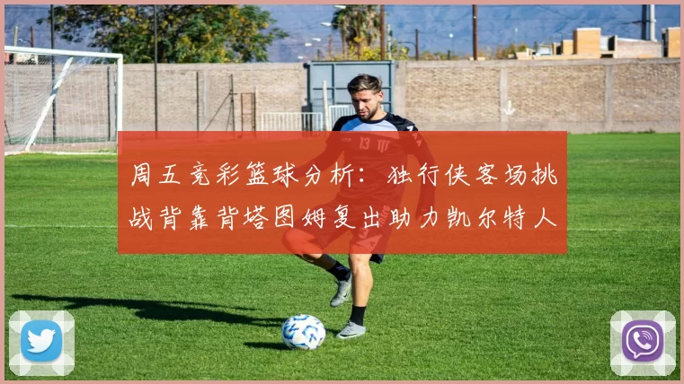 周五竞彩篮球分析：独行侠客场挑战背靠背塔图姆复出助力凯尔特人