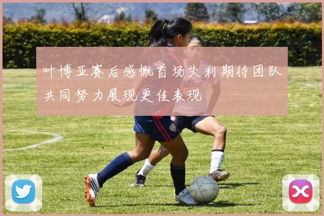 叶博亚赛后感慨首场失利期待团队共同努力展现更佳表现