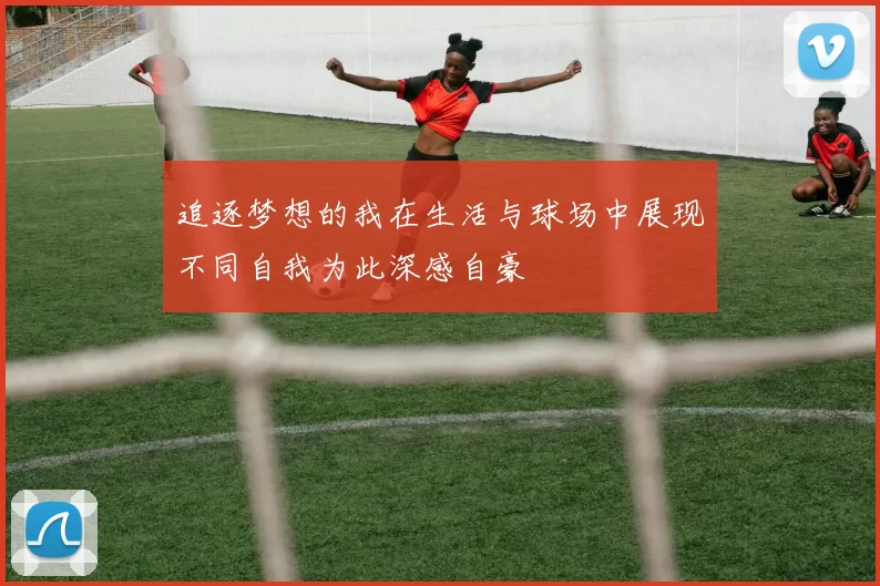 追逐梦想的我在生活与球场中展现不同自我为此深感自豪