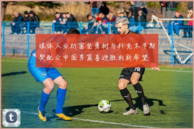 媒体人分析富坚勇树与科克末节默契配合中国男篮喜迎胜利新希望