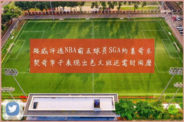 路威评选NBA前五球员SGA约基奇东契奇华子表现出色文班还需时间磨练